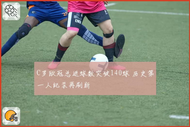 C罗欧冠总进球数突破140球 历史第一人纪录再刷新