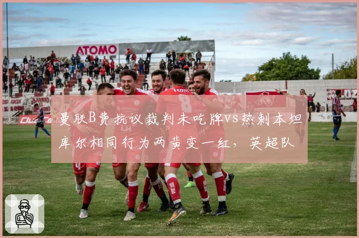 曼联B费抗议裁判未吃牌vs热刺本坦库尔相同行为两黄变一红,英超队长特权与普通球员区别对待