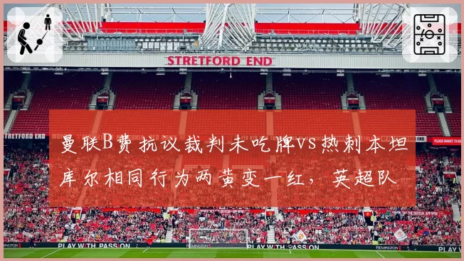 曼联B费抗议裁判未吃牌vs热刺本坦库尔相同行为两黄变一红，英超队长特权与普通球员区别对待