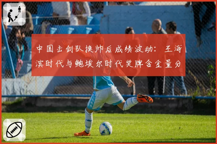 中国击剑队换帅后成绩波动:王海滨时代与鲍埃尔时代奖牌含金量分析