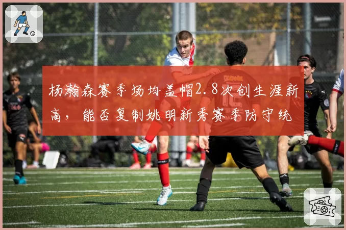 杨瀚森赛季场均盖帽2.8次创生涯新高，能否复制姚明新秀赛季防守统治力？