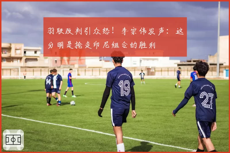 羽联改判引众怒!李宗伟发声:这分明是抢走印尼组合的胜利
