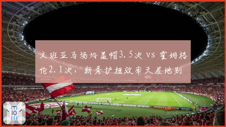 文班亚马场均盖帽3.5次 vs 霍姆格伦2.1次，新秀护框效率天差地别