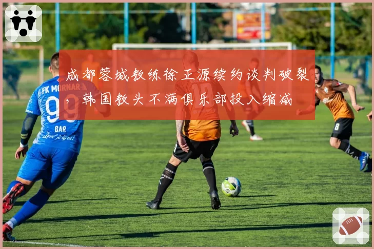 成都蓉城教练徐正源续约谈判破裂,韩国教头不满俱乐部投入缩减