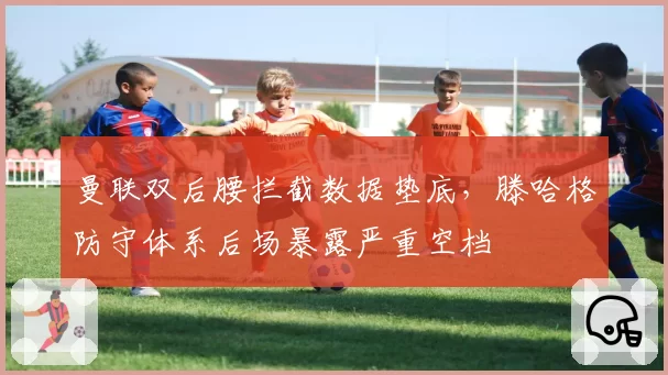 曼联双后腰拦截数据垫底,滕哈格防守体系后场暴露严重空档