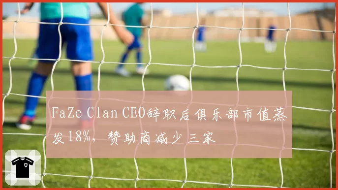 FaZe Clan CEO辞职后俱乐部市值蒸发18%，赞助商减少三家