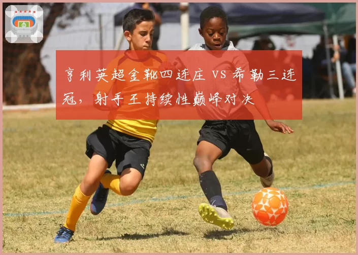 亨利英超金靴四连庄 vs 希勒三连冠，射手王持续性巅峰对决
