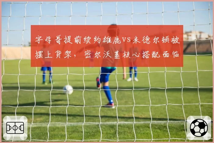 字母哥提前续约雄鹿vs米德尔顿被摆上货架,密尔沃基核心搭配面临重组