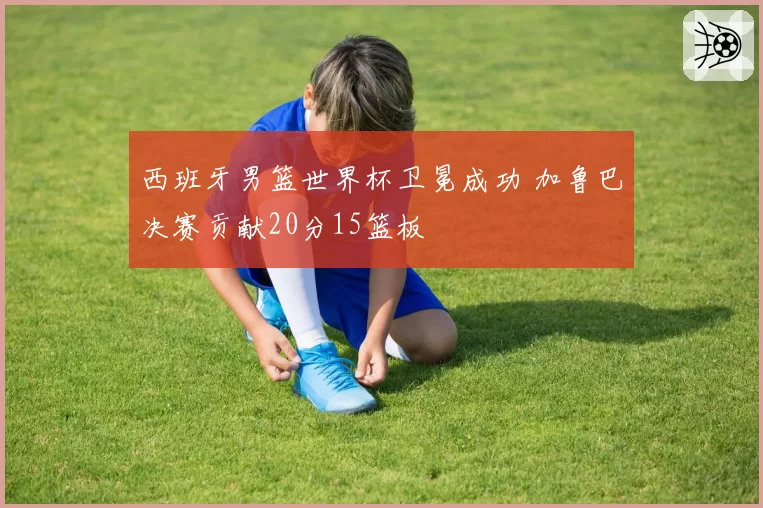 西班牙男篮世界杯卫冕成功 加鲁巴决赛贡献20分15篮板
