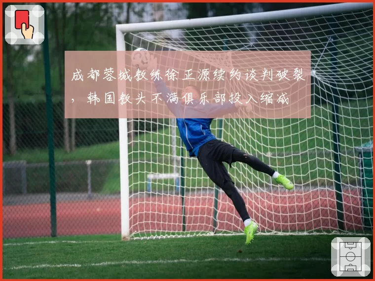 成都蓉城教练徐正源续约谈判破裂，韩国教头不满俱乐部投入缩减