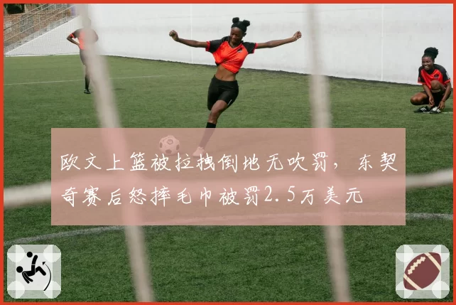 欧文上篮被拉拽倒地无吹罚,东契奇赛后怒摔毛巾被罚2.5万美元