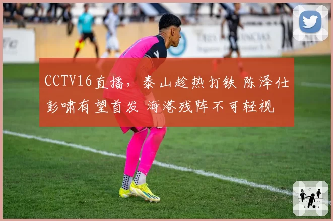 CCTV16直播，泰山趁热打铁 陈泽仕彭啸有望首发 海港残阵不可轻视