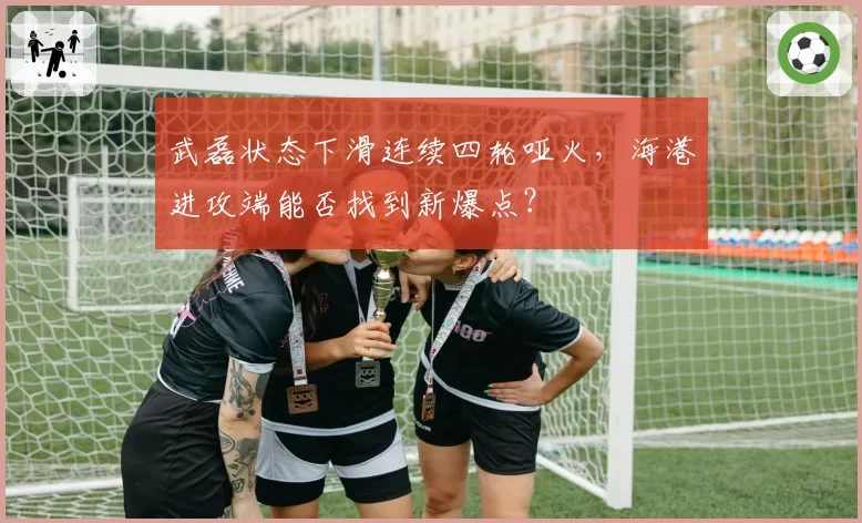 武磊状态下滑连续四轮哑火,海港进攻端能否找到新爆点?