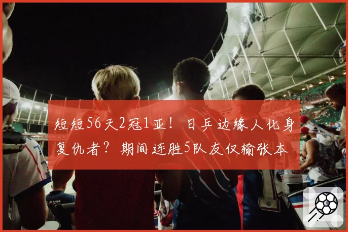 短短56天2冠1亚！日乒边缘人化身复仇者？期间连胜5队友仅输张本