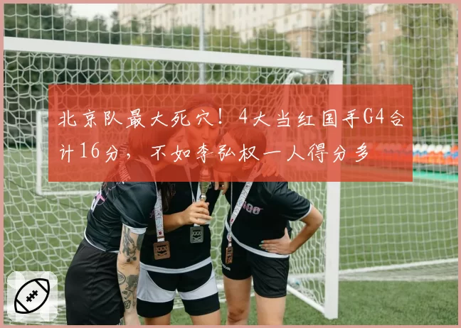 北京队最大死穴！4大当红国手G4合计16分，不如李弘权一人得分多