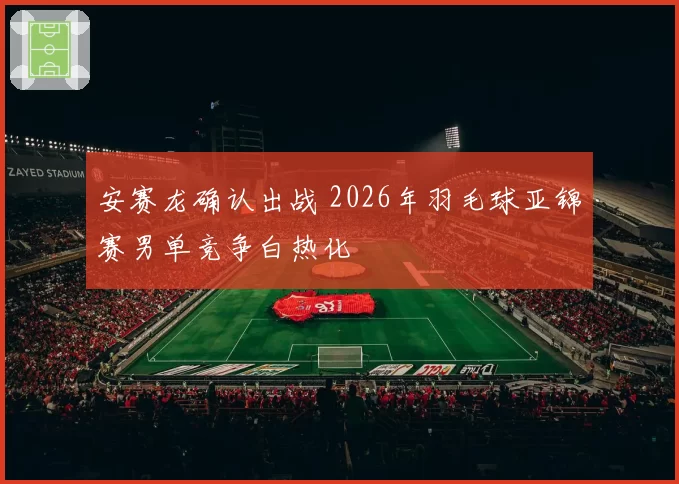 安赛龙确认出战 2026年羽毛球亚锦赛男单竞争白热化