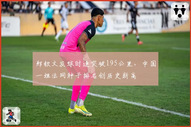 郑钦文发球时速突破195公里，中国一姐法网种子排名创历史新高