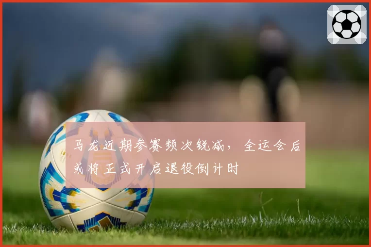 马龙近期参赛频次锐减,全运会后或将正式开启退役倒计时