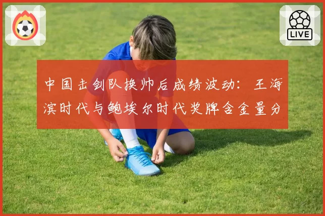 中国击剑队换帅后成绩波动:王海滨时代与鲍埃尔时代奖牌含金量分析