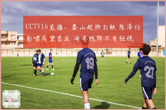 CCTV16直播，泰山趁热打铁 陈泽仕彭啸有望首发 海港残阵不可轻视