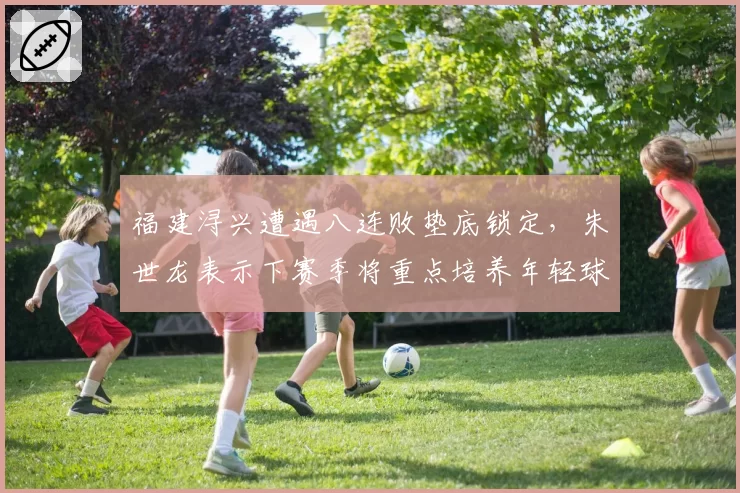 福建浔兴遭遇八连败垫底锁定，朱世龙表示下赛季将重点培养年轻球员