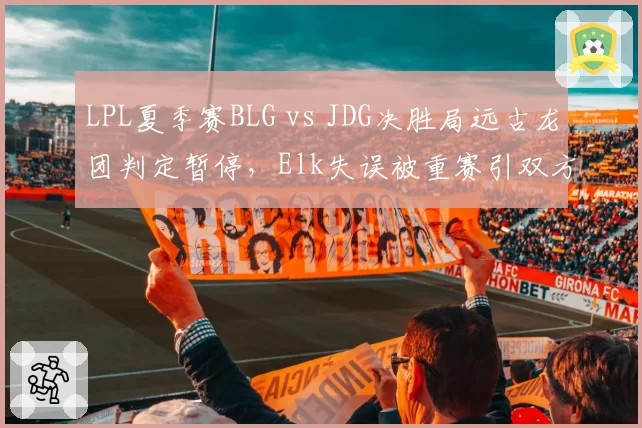 LPL夏季赛BLG vs JDG决胜局远古龙团判定暂停，Elk失误被重赛引双方对峙