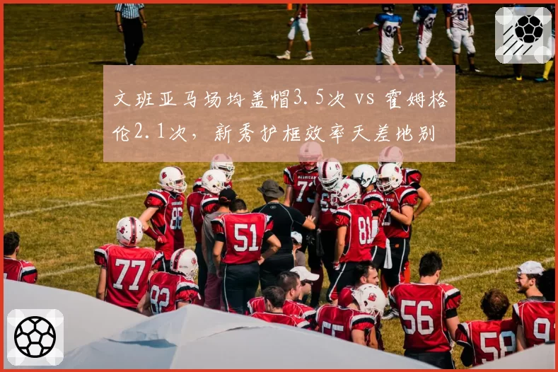 文班亚马场均盖帽3.5次 vs 霍姆格伦2.1次,新秀护框效率天差地别
