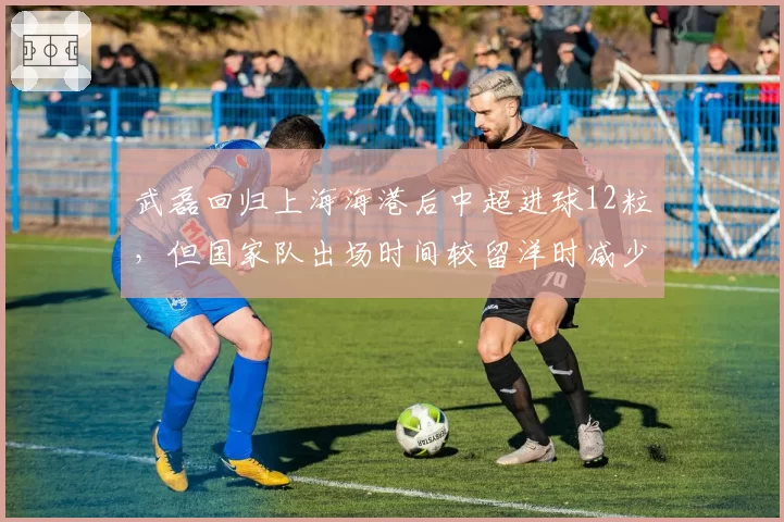 武磊回归上海海港后中超进球12粒，但国家队出场时间较留洋时减少40%