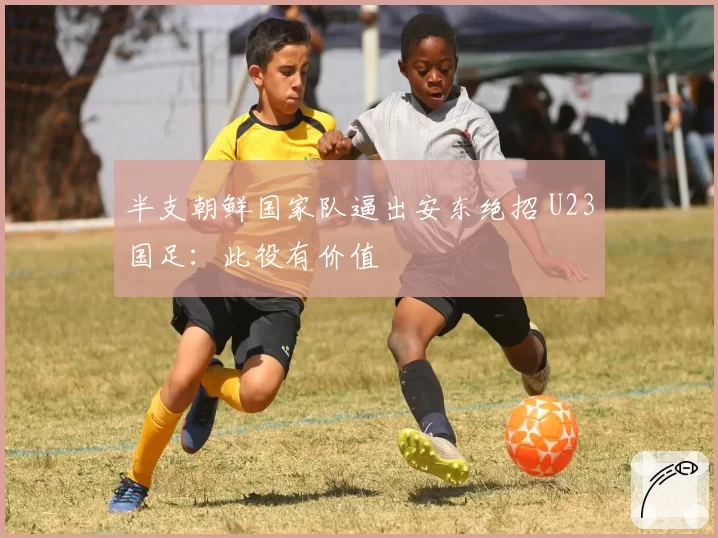 半支朝鲜国家队逼出安东绝招 U23国足：此役有价值