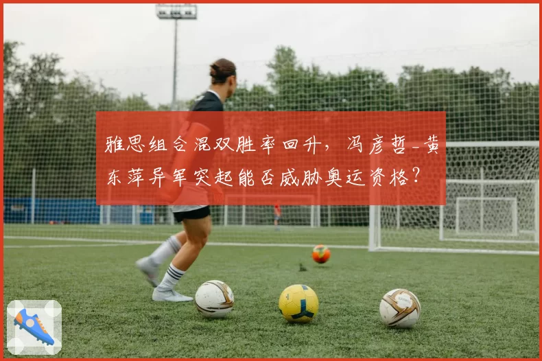 雅思组合混双胜率回升,冯彦哲_黄东萍异军突起能否威胁奥运资格?