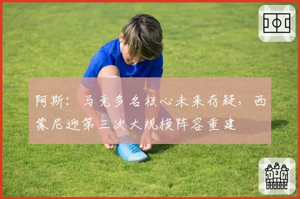阿斯:马竞多名核心未来存疑,西蒙尼迎第三次大规模阵容重建