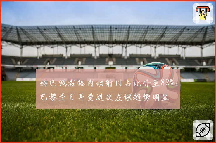 姆巴佩右路内切射门占比升至82%,巴黎圣日耳曼进攻左倾趋势明显