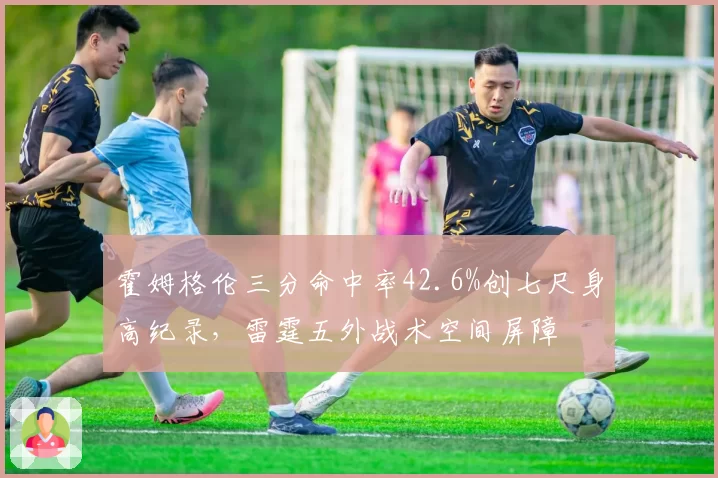 霍姆格伦三分命中率42.6%创七尺身高纪录,雷霆五外战术空间屏障