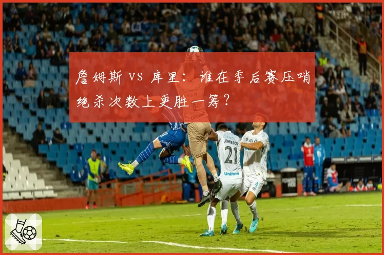 詹姆斯 vs 库里：谁在季后赛压哨绝杀次数上更胜一筹？