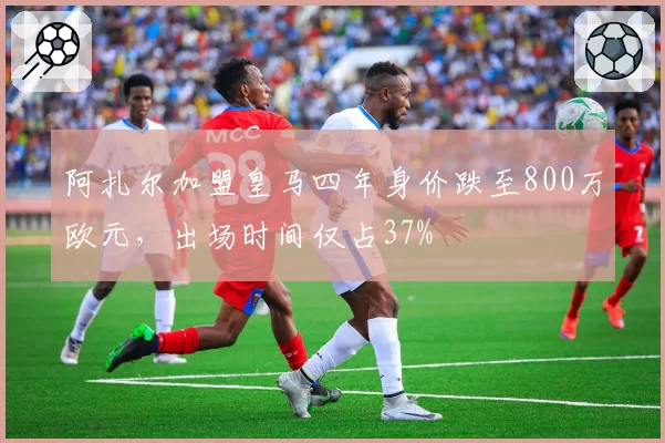 阿扎尔加盟皇马四年身价跌至800万欧元，出场时间仅占37%