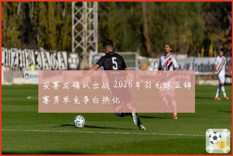 安赛龙确认出战 2026年羽毛球亚锦赛男单竞争白热化