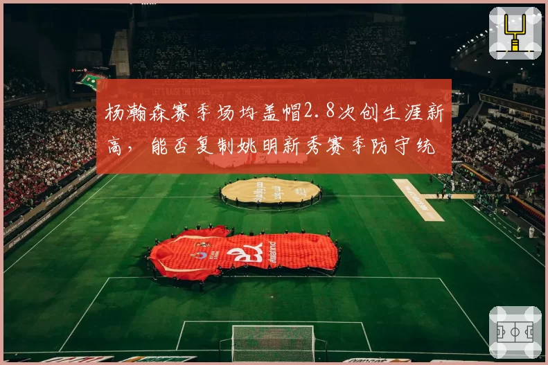 杨瀚森赛季场均盖帽2.8次创生涯新高,能否复制姚明新秀赛季防守统治力?