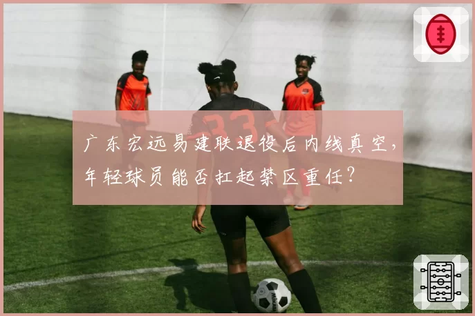 广东宏远易建联退役后内线真空,年轻球员能否扛起禁区重任?