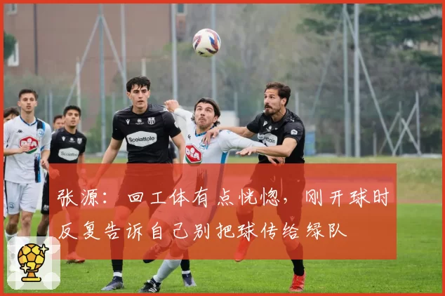 张源：回工体有点恍惚，刚开球时反复告诉自己别把球传给绿队