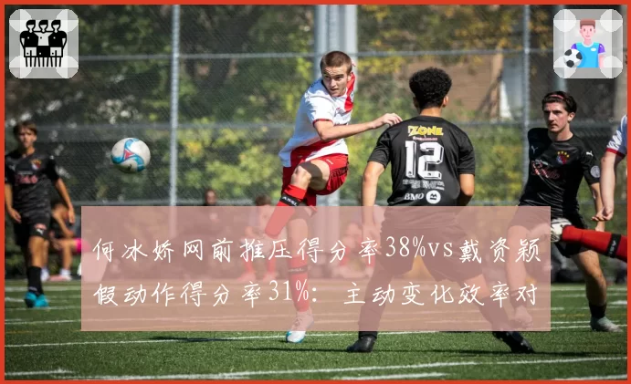 何冰娇网前推压得分率38%vs戴资颖假动作得分率31%:主动变化效率对比