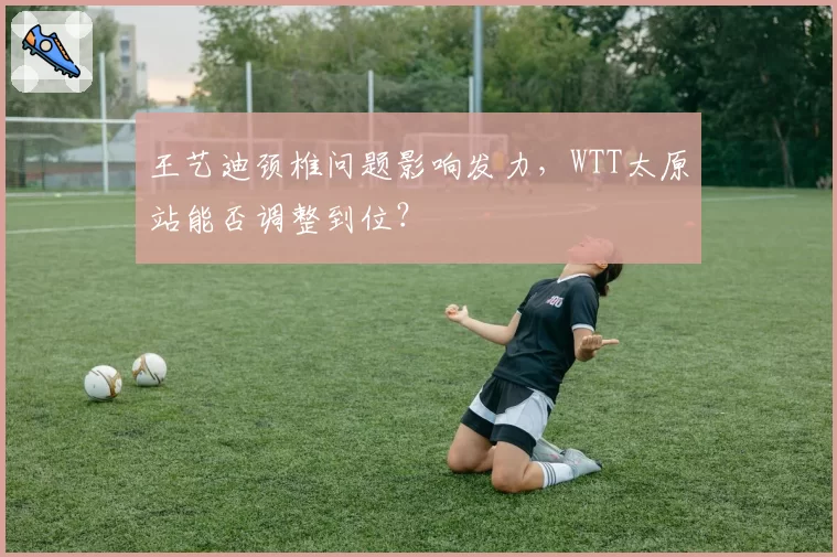 王艺迪颈椎问题影响发力,WTT太原站能否调整到位?