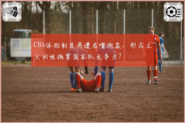 CBA体测制度再遭名嘴炮轰，形式主义训练拖累国家队竞争力？
