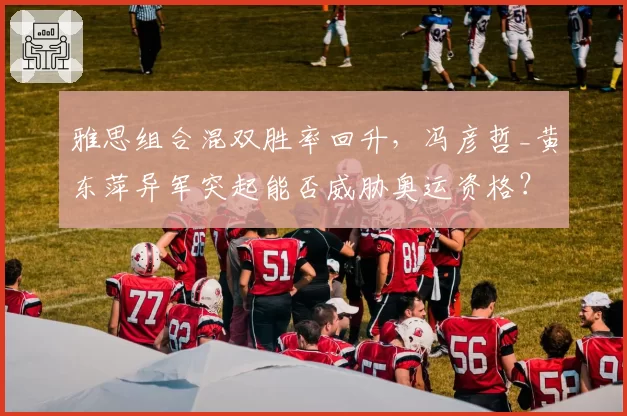 雅思组合混双胜率回升，冯彦哲_黄东萍异军突起能否威胁奥运资格？