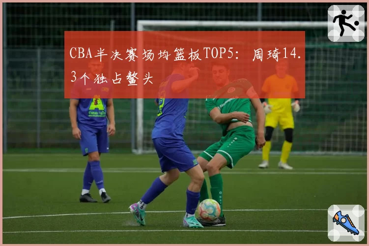 CBA半决赛场均篮板TOP5：周琦14.3个独占鳌头