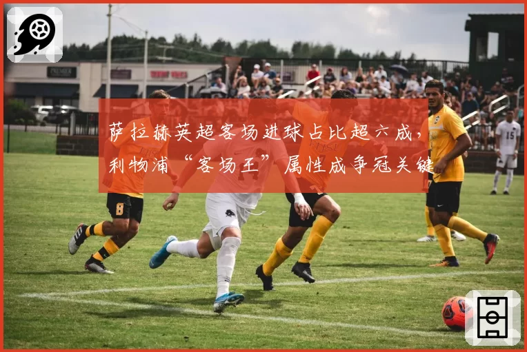 萨拉赫英超客场进球占比超六成,利物浦“客场王”属性成争冠关键