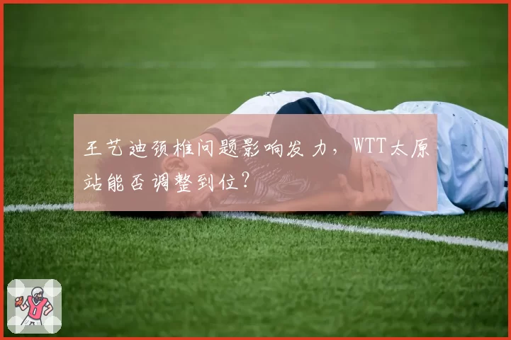 王艺迪颈椎问题影响发力,WTT太原站能否调整到位?