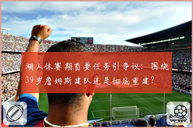 湖人休赛期首要任务引争议：围绕39岁詹姆斯建队还是彻底重建？