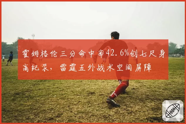 霍姆格伦三分命中率42.6%创七尺身高纪录，雷霆五外战术空间屏障