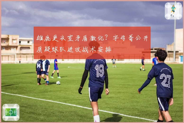 雄鹿更衣室矛盾激化？字母哥公开质疑球队进攻战术安排