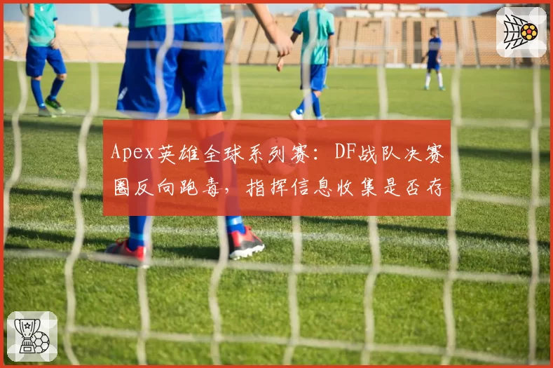 Apex英雄全球系列赛:DF战队决赛圈反向跑毒,指挥信息收集是否存在盲区?